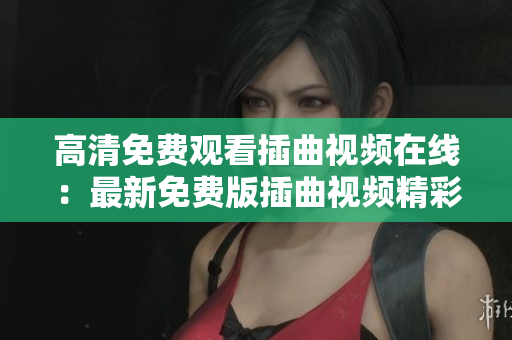 高清免费观看插曲视频在线：最新免费版插曲视频精彩呈现