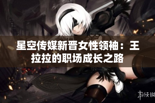 星空传媒新晋女性领袖：王拉拉的职场成长之路
