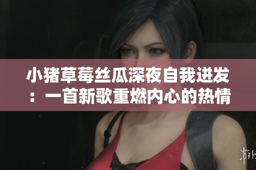 小猪草莓丝瓜深夜自我迸发：一首新歌重燃内心的热情