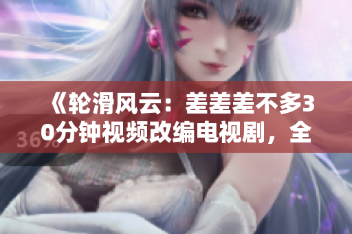 《轮滑风云：差差差不多30分钟视频改编电视剧，全程呈现极限滑板魅力》