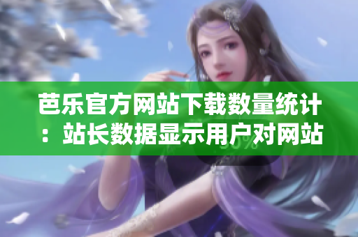 芭乐官方网站下载数量统计：站长数据显示用户对网站下载的喜好
