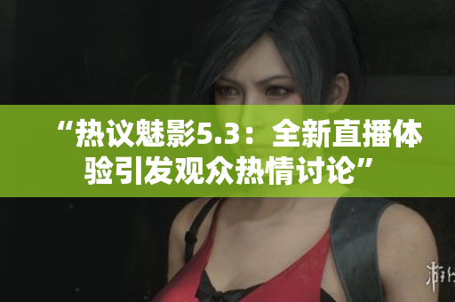 “热议魅影5.3：全新直播体验引发观众热情讨论”