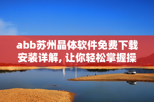 abb苏州晶体软件免费下载安装详解, 让你轻松掌握操作步骤