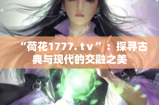 “荷花1777. tⅴ”：探寻古典与现代的交融之美