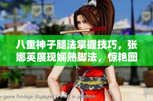 八重神子腿法掌握技巧，张娜英展现娴熟脚法，惊艳图片揭示功力