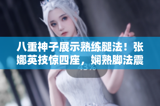 八重神子展示熟练腿法！张娜英技惊四座，娴熟脚法震撼全场！
