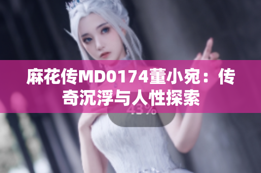 麻花传MD0174董小宛：传奇沉浮与人性探索