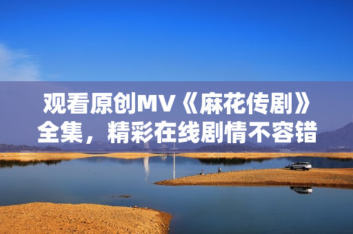 观看原创MV《麻花传剧》全集，精彩在线剧情不容错过