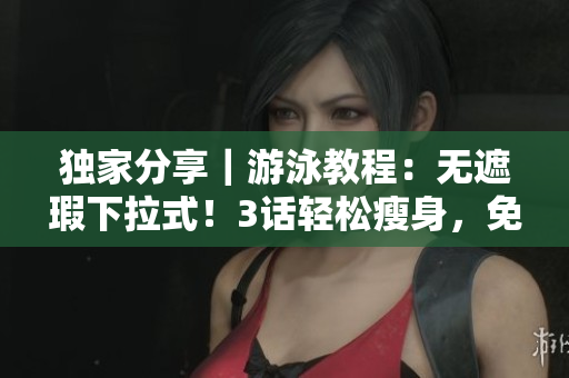 独家分享｜游泳教程：无遮瑕下拉式！3话轻松瘦身，免费试学可！