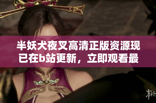 半妖犬夜叉高清正版资源现已在b站更新，立即观看最新版动画！