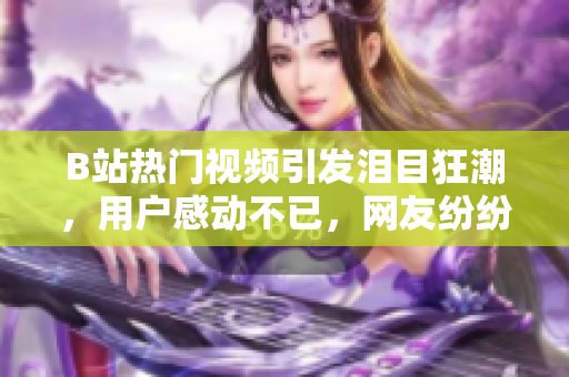 B站热门视频引发泪目狂潮，用户感动不已，网友纷纷讨论分享情感化纸巾