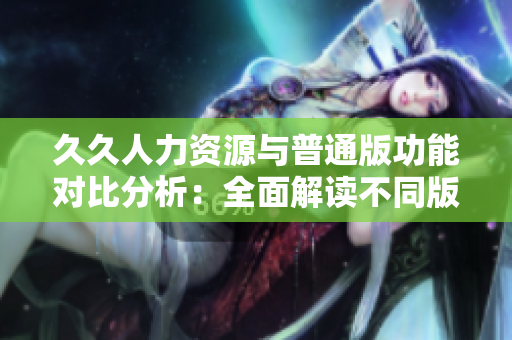久久人力资源与普通版功能对比分析：全面解读不同版本的人才管理软件特点及优劣势