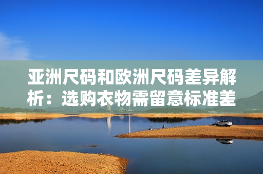 亚洲尺码和欧洲尺码差异解析：选购衣物需留意标准差异