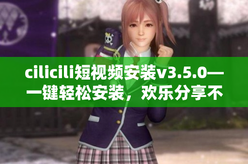 cilicili短视频安装v3.5.0—一键轻松安装，欢乐分享不止于此