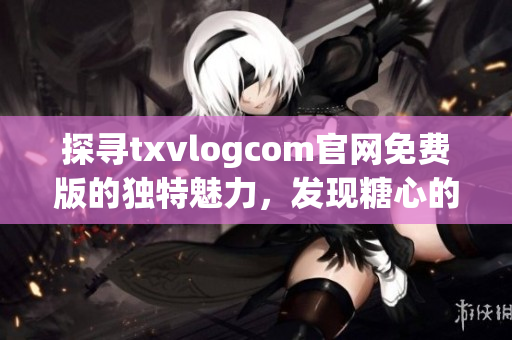 探寻txvlogcom官网免费版的独特魅力，发现糖心的亮点