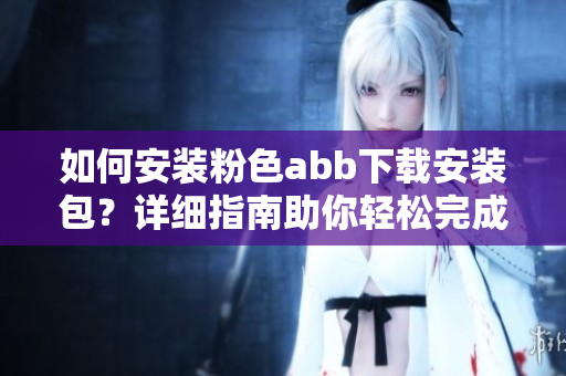 如何安装粉色abb下载安装包？详细指南助你轻松完成安装