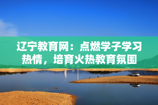 辽宁教育网：点燃学子学习热情，培育火热教育氛围