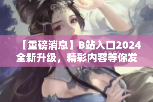 【重磅消息】B站入口2024全新升级，精彩内容等你发现