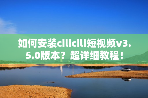 如何安装cilicili短视频v3.5.0版本？超详细教程！