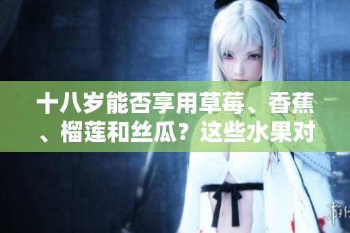 十八岁能否享用草莓、香蕉、榴莲和丝瓜？这些水果对于十八岁的人来说适合食用吗？