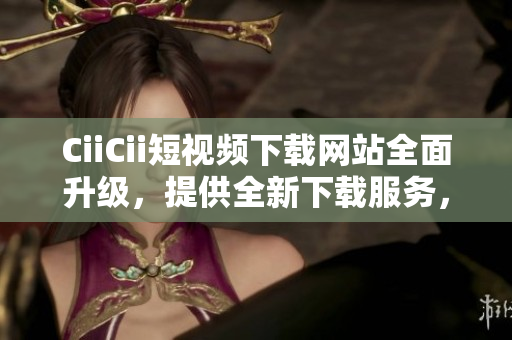 CiiCii短视频下载网站全面升级，提供全新下载服务，尽享精彩内容!