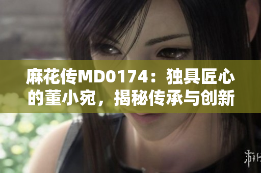 麻花传MD0174：独具匠心的董小宛，揭秘传承与创新