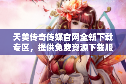 天美传奇传媒官网全新下载专区，提供免费资源下载服务