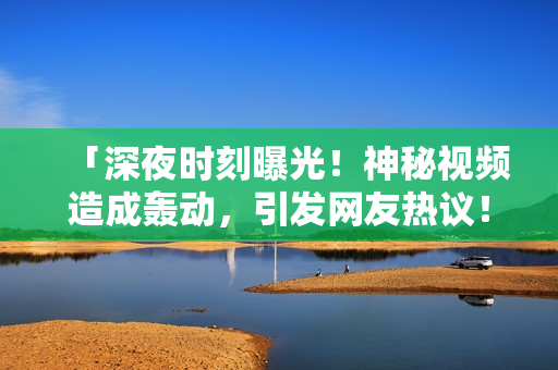 「深夜时刻曝光！神秘视频造成轰动，引发网友热议！」