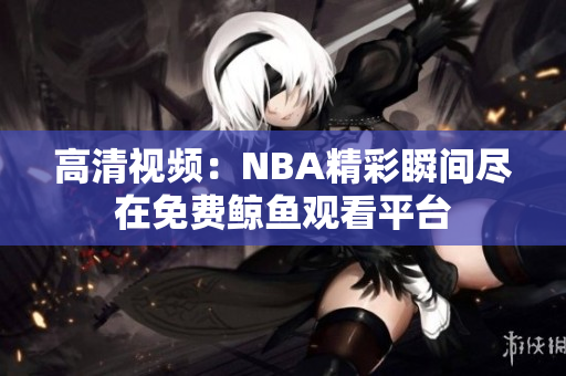 高清视频：NBA精彩瞬间尽在免费鲸鱼观看平台