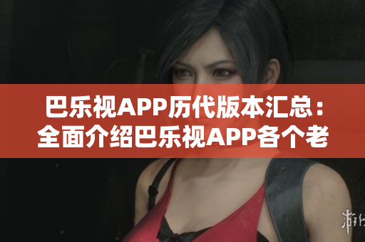 巴乐视APP历代版本汇总：全面介绍巴乐视APP各个老版本，满足你对旧版应用的需求