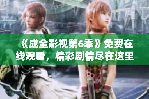 《成全影视第6季》免费在线观看，精彩剧情尽在这里!