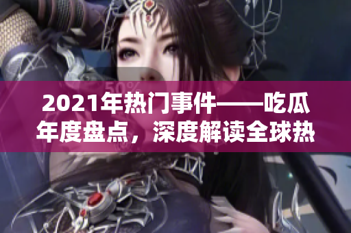 2021年热门事件——吃瓜年度盘点，深度解读全球热点话题、世界大事及明星八卦