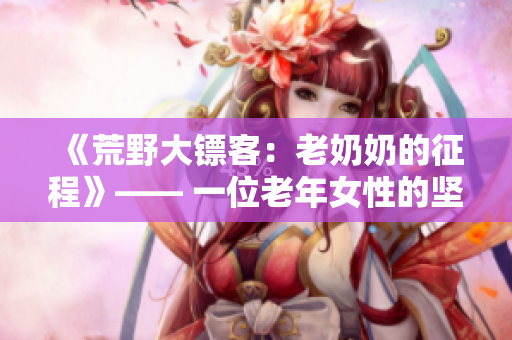 《荒野大镖客：老奶奶的征程》—— 一位老年女性的坚韧生存故事
