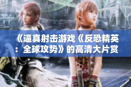 《逼真射击游戏《反恐精英：全球攻势》的高清大片赏析，逼真重现游戏场景，震撼视听体验！