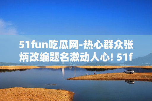 51fun吃瓜网-热心群众张炳改编题名激动人心! 51fun吃瓜网热心站友张炳热血奉献!