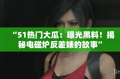 “51热门大瓜：曝光黑料！揭秘电磁炉反差婊的故事”