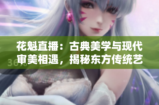 花魁直播：古典美学与现代审美相遇，揭秘东方传统艺术的现代魅力