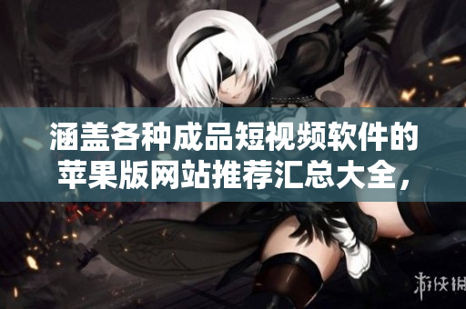 涵盖各种成品短视频软件的苹果版网站推荐汇总大全，轻松发现应用商店中的优质资源