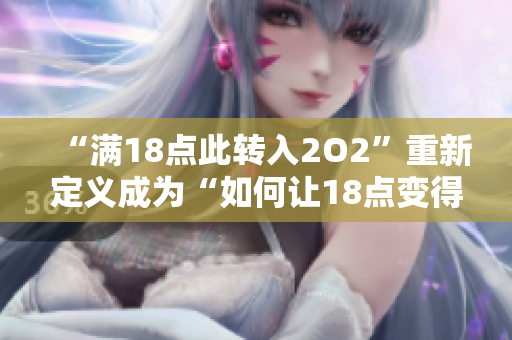 “满18点此转入2O2”重新定义成为“如何让18点变得有趣——探索2O2的娱乐之旅”