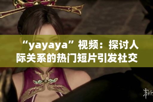 “yayaya”视频：探讨人际关系的热门短片引发社交媒体热议