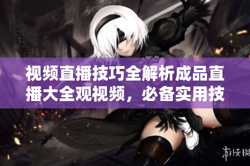 视频直播技巧全解析成品直播大全观视频，必备实用技术解析