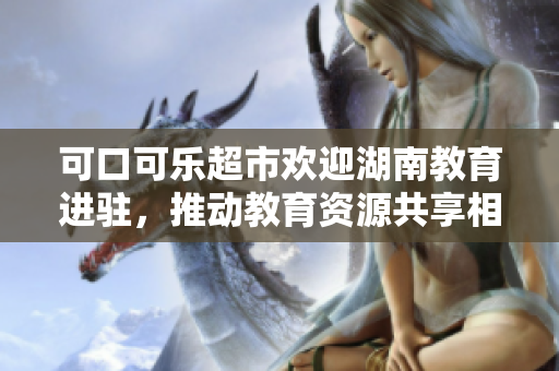 可口可乐超市欢迎湖南教育进驻，推动教育资源共享相互融合