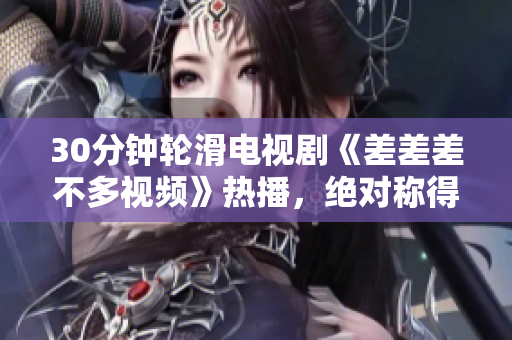 30分钟轮滑电视剧《差差差不多视频》热播，绝对称得上视觉盛宴