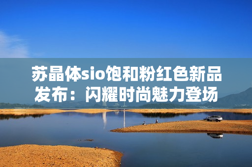 苏晶体sio饱和粉红色新品发布：闪耀时尚魅力登场