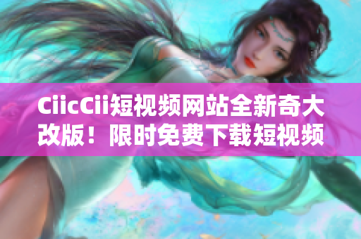 CiicCii短视频网站全新奇大改版！限时免费下载短视频精彩内容。