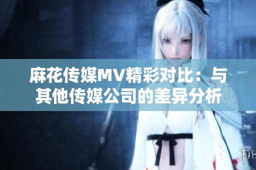 麻花传媒MV精彩对比：与其他传媒公司的差异分析
