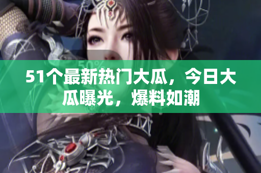 51个最新热门大瓜，今日大瓜曝光，爆料如潮