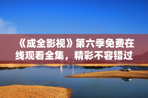 《成全影视》第六季免费在线观看全集，精彩不容错过！