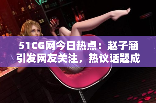 51CG网今日热点：赵子涵引发网友关注，热议话题成当下热门话题