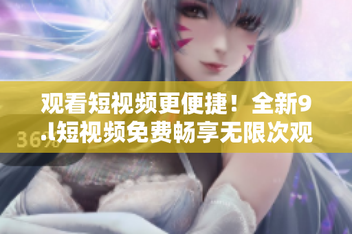 观看短视频更便捷！全新9.l短视频免费畅享无限次观看